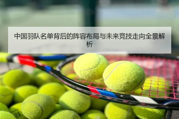 中国羽队名单背后的阵容布局与未来竞技走向全景解析
