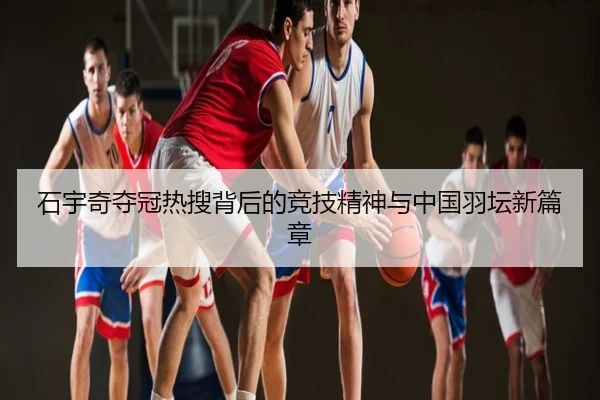 石宇奇夺冠热搜背后的竞技精神与中国羽坛新篇章