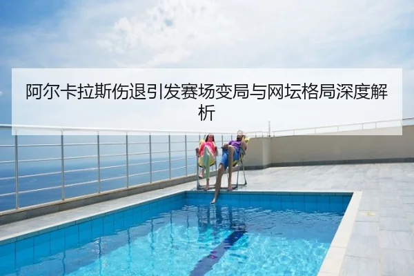 阿尔卡拉斯伤退引发赛场变局与网坛格局深度解析